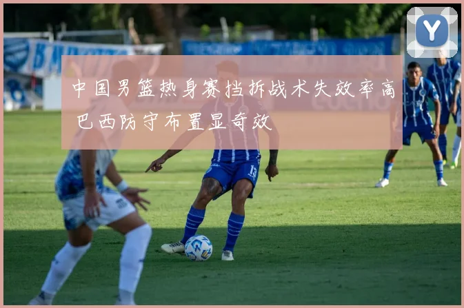 中国男篮热身赛挡拆战术失效率高 巴西防守布置显奇效