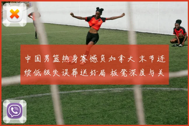 中国男篮热身赛憾负加拿大 末节连续低级失误葬送好局 板凳深度与关键球短板凸显