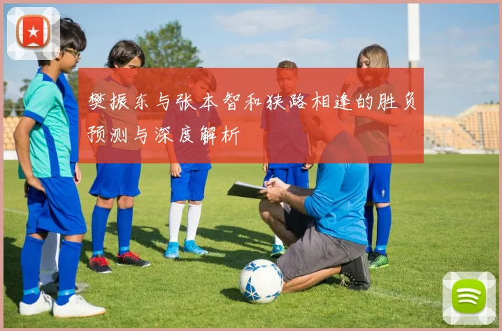 樊振东与张本智和狭路相逢的胜负预测与深度解析