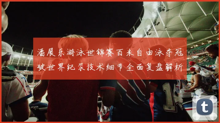 潘展乐游泳世锦赛百米自由泳夺冠破世界纪录技术细节全面复盘解析