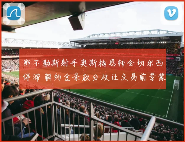 那不勒斯射手奥斯梅恩转会切尔西停滞 解约金条款分歧让交易前景蒙阴影