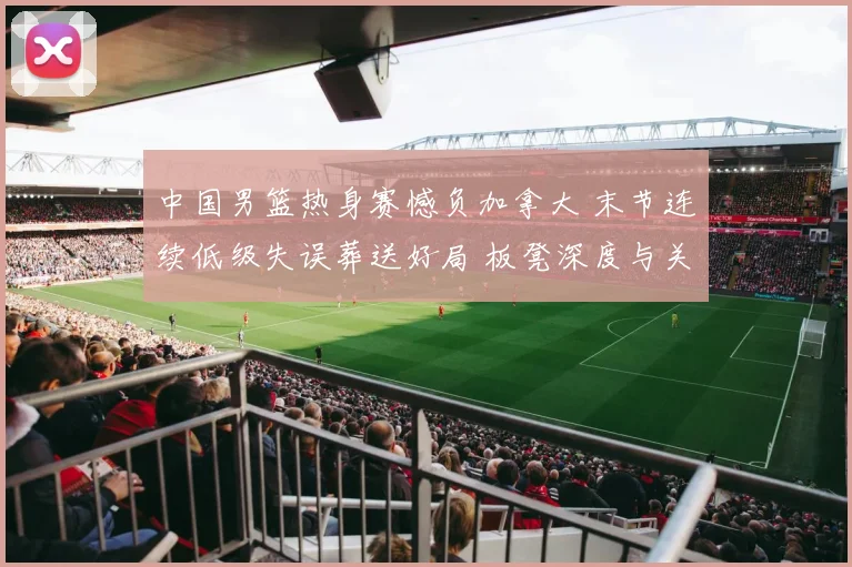 中国男篮热身赛憾负加拿大 末节连续低级失误葬送好局 板凳深度与关键球短板凸显