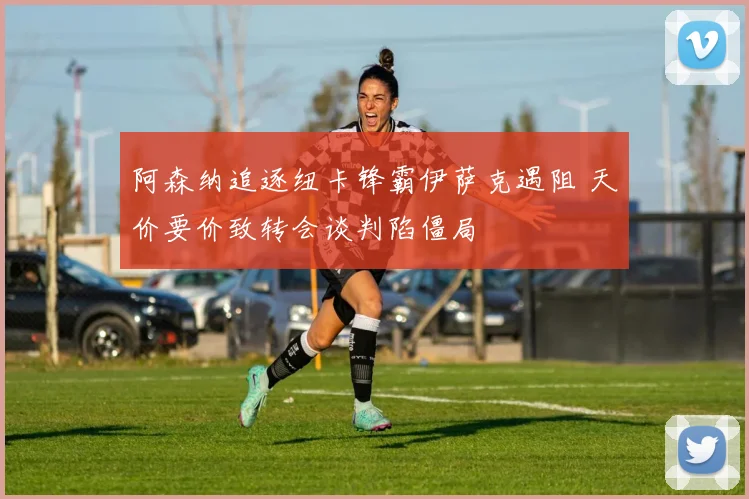 阿森纳追逐纽卡锋霸伊萨克遇阻 天价要价致转会谈判陷僵局