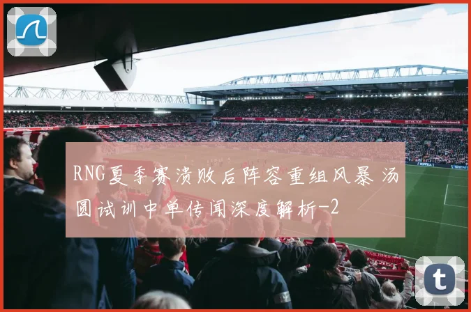RNG夏季赛溃败后阵容重组风暴 汤圆试训中单传闻深度解析