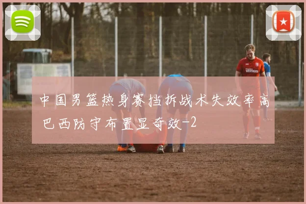 中国男篮热身赛挡拆战术失效率高 巴西防守布置显奇效