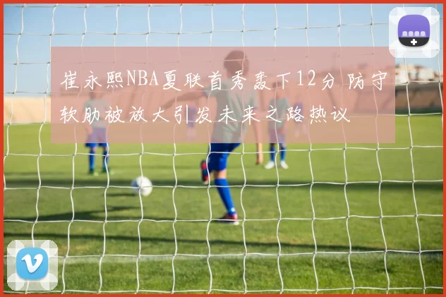 崔永熙NBA夏联首秀轰下12分 防守软肋被放大引发未来之路热议
