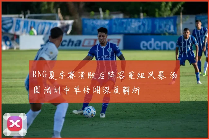 RNG夏季赛溃败后阵容重组风暴 汤圆试训中单传闻深度解析