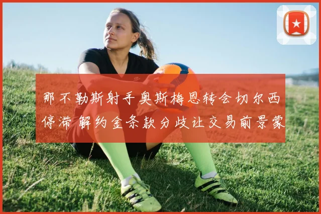 那不勒斯射手奥斯梅恩转会切尔西停滞 解约金条款分歧让交易前景蒙阴影