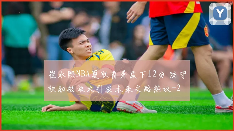 崔永熙NBA夏联首秀轰下12分 防守软肋被放大引发未来之路热议