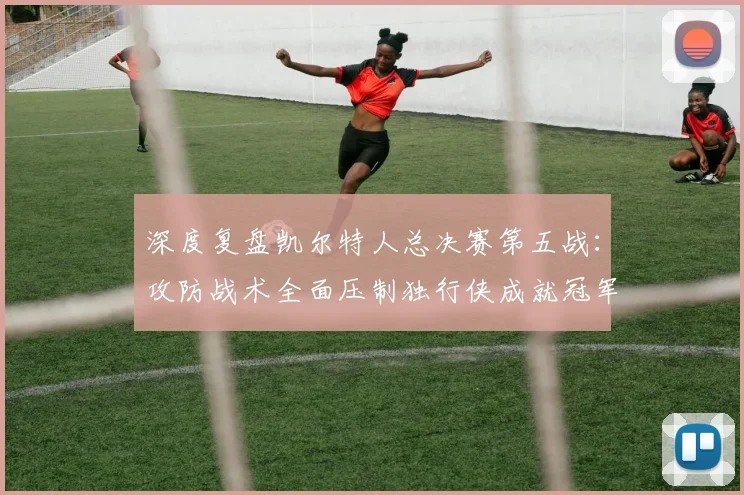 深度复盘凯尔特人总决赛第五战：攻防战术全面压制独行侠成就冠军