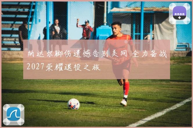 纳达尔脚伤遗憾告别美网 全力备战2027荣耀退役之旅