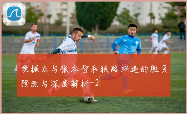 樊振东与张本智和狭路相逢的胜负预测与深度解析